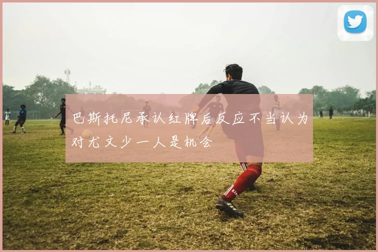 巴斯托尼承认红牌后反应不当认为对尤文少一人是机会
