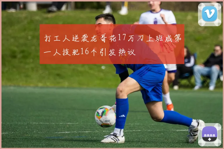 打工人逆袭龙哥花17万刀上班成第一人技犯16个引发热议