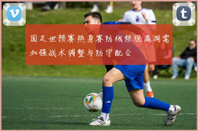 国足世预赛热身赛防线频现漏洞需加强战术调整与防守配合