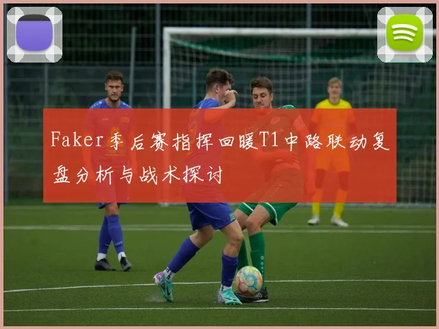 Faker季后赛指挥回暖T1中路联动复盘分析与战术探讨