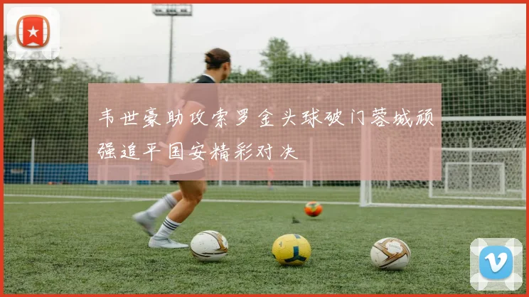 韦世豪助攻索罗金头球破门蓉城顽强追平国安精彩对决