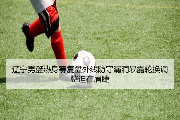 辽宁男篮热身赛复盘外线防守漏洞暴露轮换调整迫在眉睫