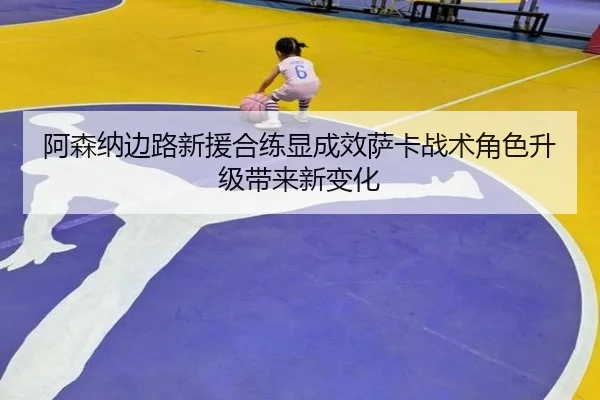阿森纳边路新援合练显成效萨卡战术角色升级带来新变化