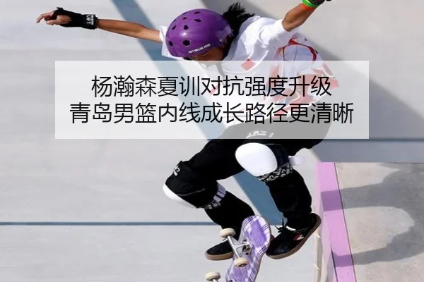 杨瀚森夏训对抗强度升级 青岛男篮内线成长路径更清晰